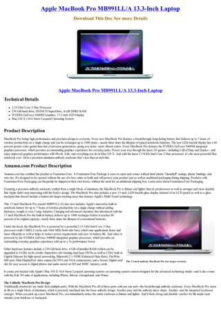Apple MacBook Pro MB991LL/A 13.3-Inch Laptop
                                                           Download This Doc See more Details




                                              Apple MacBook Pro MB991LL/A 13.3-Inch Laptop
Technical Details
    l   2.53 GHz Core 2 Duo Processor
    l   250 GB hard drive, DVD/CD SuperDrive, 4 GB DDR3 RAM
    l   NVIDIA GeForce 9400M Graphics, 13.3 inch LED Display
    l   Mac OS X v10.6 Snow Leopard Operating System


Product Description
MacBook Pro brings high performance and precision design to everyone. Every new MacBook Pro features a breakthrough, long-lasting battery that delivers up to 7 hours of
wireless productivity on a single charge and can be recharged up to 1000 times—nearly three times the lifespan of typical notebook batteries. The new LED-backlit display has a 60
percent greater color gamut than that of previous generations, giving you richer, more vibrant colors. Every MacBook Pro features the NVIDIA GeForce 9400M integrated
graphics processor, which provides an outstanding graphics experience for everyday tasks. Power your way through the latest 3D games—including Call of Duty and Quake—and
enjoy improved graphics performance with iWork, iLife, and everything you do in Mac OS X. And with the latest 2.53GHz Intel Core 2 Duo processor, it’s the most powerful Mac
notebook ever. All in a precision aluminum unibody enclosure that’s less than an inch thin.

Amazon.com Product Description
Amazon.com has certified this product is Frustration Free. A Frustration-Free Package is easy-to-open and comes without hard plastic "clamshell" casings, plastic bindings, and
wire ties. It's designed to be opened without the use of a box cutter or knife and will protect your product just as well as traditional packaging during shipping. Products with
Frustration-Free Packaging can frequently be shipped in their own boxes, without the need for an additional shipping box. Learn more about Frustration-Free Packaging.

Featuring a precision unibody enclosure crafted from a single block of aluminum, the MacBook Pro is thinner and lighter than its predecessor as well as stronger and more durable.
But Apple didn't stop innovating with the body's design. The MacBook Pro also includes a new 13-inch, LED-backlit glass display (instead of an LCD panel) as well as a glass
trackpad that doesn't include a button (for larger tracking area) that features Apple's Multi-Touch technology.

This 13-inch MacBook Pro (model MB991LL/A) also now includes Apple's innovative built-in
notebook battery for up to 7 hours of wireless productivity on a single charge without adding
thickness, weight or cost. Using Adaptive Charging and advanced chemistry first introduced with the
17-inch MacBook Pro the built-in battery delivers up to 1000 recharges before it reaches 80
percent of its original capacity--nearly three times the lifespan of conventional batteries.

Under the hood, the MacBook Pro is powered by a powerful 2.53 GHz Intel Core 2 Duo
processor (with 3 MB L2 cache and 1066 MHz front-side bus), which runs applications faster and
more efficiently as well as helps to reduce power requirements and save on battery life. And video is
powered by the NVIDIA GeForce 9400M integrated graphics processor, which provides an
outstanding everyday graphics experience with up to a 5x performance boost.

Other hardware features include a 250 GB hard drive, 4 GB of installed RAM (which can be
upgraded to 8 GB), an 8x combo Superdrive (for burning dual-layer DVDs as well as CDs), built-in
Gigabit Ethernet for high-speed networking, Bluetooth 2.1+EDR (Enhanced Data Rate), FireWire
800 port, Mini DisplayPort video output (for DVI and VGA connections), and a Secure Digital card        The 13-inch unibody MacBook Pro (see larger version).
slot for easy access to digital photos and audio stored on SD and MMC memory cards.

It comes pre-loaded with Apple's Mac OS X 10.6 Snow Leopard operating system--an operating system custom-designed for the advanced technology inside--and it also comes
with the iLife '09 suite of applications, including iPhoto, iMovie, Garageband, and iTunes.

The Unibody MacBook Pro Design
Traditionally notebooks are made from multiple parts. With the MacBook Pro all of those parts with just one part--the breakthrough unibody enclosure. Every MacBook Pro starts
its life as a single block of aluminum, which is precisely machined into the basic unibody design. Another pass and the unibody takes shape. Another, and the integrated keyboard
emerges. When you pick up a new MacBook Pro, you immediately notice the entire enclosure is thinner and lighter. And it feels strong and durable--perfect for life inside (and
outside) your briefcase or backpack.
 