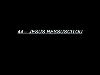 44 – JESUS RESSUSCITOU
 