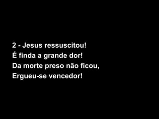 2 - Jesus ressuscitou!
É finda a grande dor!
Da morte preso não ficou,
Ergueu-se vencedor!
 