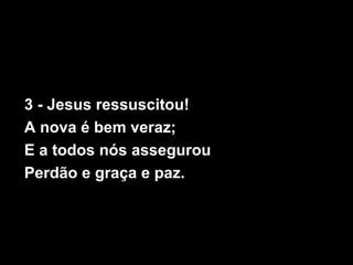 3 - Jesus ressuscitou!
A nova é bem veraz;
E a todos nós assegurou
Perdão e graça e paz.
 