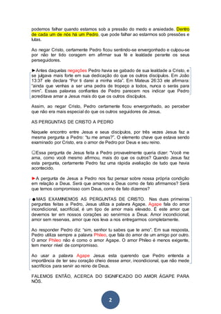 2
podemos falhar quando estamos sob a pressão do medo e ansiedade. Dentro
de cada um de nós há um Pedro, que pode falhar ao estarmos sob pressões e
lutas.
Ao negar Cristo, certamente Pedro ficou sentindo-se envergonhado e culpou-se
por não ter tido coragem em afirmar sua fé e lealdade perante os seus
perseguidores.
►Antes daquelas negações Pedro havia se gabado de sua lealdade a Cristo, e
se julgava mais forte em sua dedicação do que os outros discípulos. Em João
13:37 ele declara “Por ti darei a minha vida”. Em Mateus 26:33 ele afirmara:
“ainda que venhas a ser uma pedra de tropeço a todos, nunca o serás para
mim”. Essas palavras confiantes de Pedro parecem nos indicar que Pedro
acreditava amar a Jesus mais do que os outros discípulos.
Assim, ao negar Cristo, Pedro certamente ficou envergonhado, ao perceber
que não era mais especial do que os outros seguidores de Jesus.
AS PERGUNTAS DE CRISTO A PEDRO
Naquele encontro entre Jesus e seus discípulos, por três vezes Jesus faz a
mesma pergunta a Pedro: “tu me amas?”. O elemento chave que estava sendo
examinado por Cristo, era o amor de Pedro por Deus e seu reino.
☺Essa pergunta de Jesus feita a Pedro provavelmente queria dizer: “Você me
ama, como você mesmo afirmou, mais do que os outros? Quando Jesus faz
esta pergunta, certamente Pedro faz uma rápida avaliação de tudo que havia
acontecido.
►A pergunta de Jesus a Pedro nos faz pensar sobre nossa própria condição
em relação a Deus. Será que amamos a Deus como de fato afirmamos? Será
que temos compromisso com Deus, como de fato dizemos?
☻MAS EXAMINEMOS AS PERGUNTAS DE CRISTO. Nas duas primeiras
perguntas feitas a Pedro, Jesus utiliza a palavra Agape. Agape fala do amor
incondicional, sacrificial, é um tipo de amor mais elevado. É este amor que
devemos ter em nossos corações ao servirmos a Deus: Amor incondicional,
amor sem reservas, amor que nos leva a nos entregarmos completamente.
Ao responder Pedro diz: “sim, senhor tu sabes que te amo”. Em sua resposta,
Pedro utiliza sempre a palavra Phileo, que fala do amor de um amigo por outro.
O amor Phileo não é como o amor Agape. O amor Phileo é menos exigente,
tem menor nível de compromisso.
Ao usar a palavra Agape Jesus esta querendo que Pedro entenda a
importância de ter seu coração cheio desse amor, incondicional, que não mede
sacrifícios para servir ao reino de Deus.
FALEMOS ENTÃO, ACERCA DO SIGNIFICADO DO AMOR ÁGAPE PARA
NÓS.
 