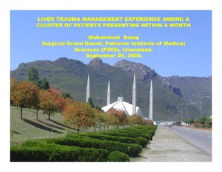 LIVER TRAUMA MANAGEMENT EXPERIENCE AMONG A
CLUSTER OF PATIENTS PRESENTING WITHIN A MONTH
Muhammad Saaiq
Surgical Grand Round, Pakistan Institute of Medical
Sciences (PIMS), Islamabad.
September 29, 2006.
 