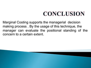 Marginal Costing supports the managerial decision
making process . By the usage of this technique, the
manager can evaluate the positional standing of the
concern to a certain extent.
 