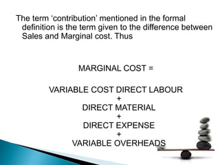 The term ‘contribution’ mentioned in the formal
definition is the term given to the difference between
Sales and Marginal cost. Thus
MARGINAL COST =
VARIABLE COST DIRECT LABOUR
+
DIRECT MATERIAL
+
DIRECT EXPENSE
+
VARIABLE OVERHEADS
 