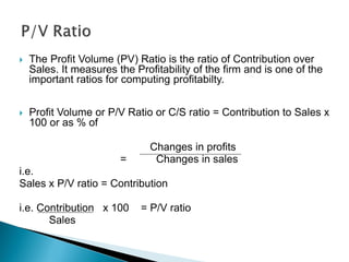  The Profit Volume (PV) Ratio is the ratio of Contribution over
Sales. It measures the Profitability of the firm and is one of the
important ratios for computing profitabilty.
 Profit Volume or P/V Ratio or C/S ratio = Contribution to Sales x
100 or as % of
Changes in profits
= Changes in sales
i.e.
Sales x P/V ratio = Contribution
i.e. Contribution x 100 = P/V ratio
Sales
 