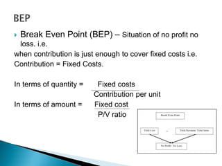  Break Even Point (BEP) – Situation of no profit no
loss. i.e.
when contribution is just enough to cover fixed costs i.e.
Contribution = Fixed Costs.
In terms of quantity = Fixed costs
Contribution per unit
In terms of amount = Fixed cost
P/V ratio
 