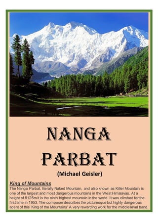 Nanga
parbat
(Michael Geisler)
King of Mountains
The Nanga Parbat, literally Naked Mountain, and also known as Killer Mountain is
one of the largest and most dangerous mountains in the WestHimalayas. At a
height of 8125m it is the ninth highest mountain in the world. It was climbed for the
first time in 1953.The composerdescribesthe picturesque but highly dangerous
acent of this 'King of the Mountains' A very rewarding work for the middle level band.
 
