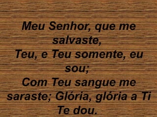 Meu Senhor, que me
salvaste,
Teu, e Teu somente, eu
sou;
Com Teu sangue me
saraste; Glória, glória a Ti
Te dou.
 
