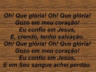 Oh! Que glória! Oh! Que glória!
Gozo em meu coração!
Eu confio em Jesus,
E, crendo, tenho salvação.
Oh! Que glória! Oh! Que glória!
Gozo em meu coração!
Eu confio em Jesus,
E em Seu sangue achei perdão.
 