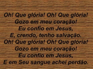 Oh! Que glória! Oh! Que glória!
Gozo em meu coração!
Eu confio em Jesus,
E, crendo, tenho salvação.
Oh! Que glória! Oh! Que glória!
Gozo em meu coração!
Eu confio em Jesus,
E em Seu sangue achei perdão.
 