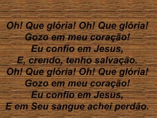 Oh! Que glória! Oh! Que glória!
Gozo em meu coração!
Eu confio em Jesus,
E, crendo, tenho salvação.
Oh! Que glória! Oh! Que glória!
Gozo em meu coração!
Eu confio em Jesus,
E em Seu sangue achei perdão.
 