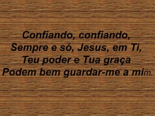 Confiando, confiando,
Sempre e só, Jesus, em Ti,
Teu poder e Tua graça
Podem bem guardar-me a mim.
 