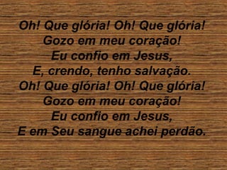Oh! Que glória! Oh! Que glória!
Gozo em meu coração!
Eu confio em Jesus,
E, crendo, tenho salvação.
Oh! Que glória! Oh! Que glória!
Gozo em meu coração!
Eu confio em Jesus,
E em Seu sangue achei perdão.
 