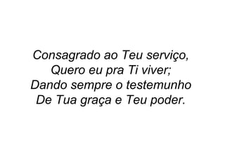 Consagrado ao Teu serviço,
Quero eu pra Ti viver;
Dando sempre o testemunho
De Tua graça e Teu poder.
 