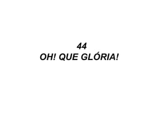 44
OH! QUE GLÓRIA!
 