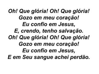 Oh! Que glória! Oh! Que glória!
Gozo em meu coração!
Eu confio em Jesus,
E, crendo, tenho salvação.
Oh! Que glória! Oh! Que glória!
Gozo em meu coração!
Eu confio em Jesus,
E em Seu sangue achei perdão.
 