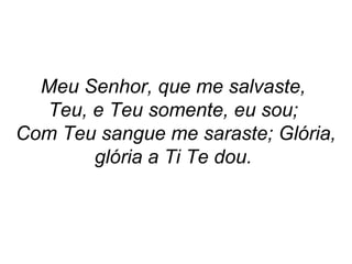 Meu Senhor, que me salvaste,
Teu, e Teu somente, eu sou;
Com Teu sangue me saraste; Glória,
glória a Ti Te dou.
 