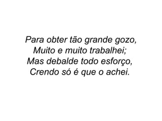 Para obter tão grande gozo,
Muito e muito trabalhei;
Mas debalde todo esforço,
Crendo só é que o achei.
 