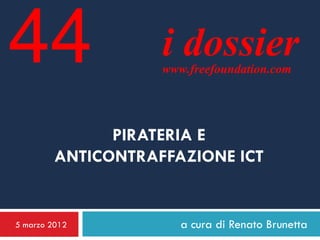 44                  i dossier
                    www.freefoundation.com




               PIRATERIA E
         ANTICONTRAFFAZIONE ICT


5 marzo 2012           a cura di Renato Brunetta
 