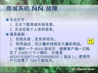 商城系统  ——  故障 无法打开： 1.  无法下载商城布局资源。 2.  无法拉取个人资料信息。 道具被刷： 1.  扣钱失败，发货却成功。 2.  利用溢出，花少量的钱购买大量的商品。 小喇叭一个 8000 游戏币，破解客户端一次购买了 536871 个小喇叭，价格是 8000*536871=4294968000 （溢出）。使得用户只花费了 704 个游戏币。 