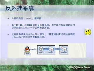 反外挂系统 外挂的类型： crack 、模拟器。 基于 “ 计算、应答 ” 模式的反外挂系统。客户端在规定的时间内必须回答 MainSvr 一个正确的计算值。 反外挂系统是 MainSvr 的一部分，计算逻辑剥离成单独的进程， MainSvr 进程只负责数据转发。 