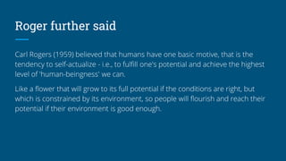 Roger further said
Carl Rogers (1959) believed that humans have one basic motive, that is the
tendency to self-actualize - i.e., to fulfill one's potential and achieve the highest
level of 'human-beingness' we can.
Like a flower that will grow to its full potential if the conditions are right, but
which is constrained by its environment, so people will flourish and reach their
potential if their environment is good enough.
 