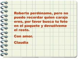 Roberto perdóname, pero no
puedo recordar quien carajo
eres, por favor busca tu foto
en el paquete y devuélveme
el resto.
Con amor.
Claudia
 