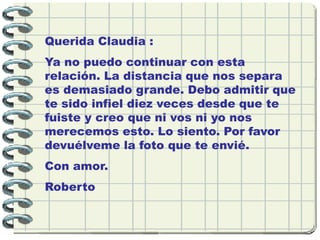 Querida Claudia :
Ya no puedo continuar con esta
relación. La distancia que nos separa
es demasiado grande. Debo admitir que
te sido infiel diez veces desde que te
fuiste y creo que ni vos ni yo nos
merecemos esto. Lo siento. Por favor
devuélveme la foto que te envié.
Con amor.
Roberto
 