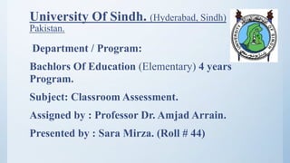 University Of Sindh. (Hyderabad, Sindh)
Pakistan.
Department / Program:
Bachlors Of Education (Elementary) 4 years
Program.
Subject: Classroom Assessment.
Assigned by : Professor Dr. Amjad Arrain.
Presented by : Sara Mirza. (Roll # 44)
 