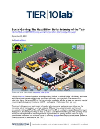  

Social Gaming: The Next Billion Dollar Industry of the Year
http://tier10lab.com/2011/09/30/social-gaming-the-next-billion-dollar-industry-of-the-year/

September 30, 2011

By Madeline Milani




Screen Grab of Car Town Courtesy of Everything Under the Sun


Gaming on social networking sites is a rapidly growing pastime for internet users. Facebook’s “Farmville”
and other popular games are becoming significant cash-cows (pun intended). The research firm
eMarketer claims that almost 30% of the internet-using population will play at least one game on a social
networking site throughout the course of 2011 – a whopping 15% increase from last year.

The growth of this success is attributed to branded advertisements, lead-generation offers, and the
increasing rate of money spent on virtual products. Of these three, virtual products are the most
successful, making up 60% of the profit. Although less than 6% of social gamers spend actual money on
these games, this small percentage is likely to produce up to $653 million this year. The spending of real
money on virtual products is the most profitable segment of social gaming revenue, which is highly
beneficial for companies like Honda to utilize for branding. Honda used the popular Facebook game Car
Town to promote its latest vehicle, the CR-Z.

	
  
 