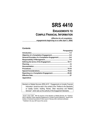 SRS 4410
ENGAGEMENTS TO
COMPILE FINANCIAL INFORMATION
(Effective for all compilation
engagements beginning on or after April 1, 2004)
Contents
Paragraph(s)
Introduction.......................................................................................1-2
Objective of a Compilation Engagement........................................3-4
General Principles of a Compilation Engagement.........................5-6
Responsibility of Management........................................................7-9
Defining the terms of the Engagement.......................................10-11
Planning..............................................................................................12
Documentation...................................................................................13
Procedures....................................................................................14-18
Special Considerations................................................................19-24
Reporting on a Compilation Engagement..................................25-26
Effective Date.....................................................................................27
Appendices
Standard on Related Services (SRS) 4410∗
, “Engagements to Compile Financial
Information” should be read in the context of the “Preface to the Standards
on Quality Control, Auditing, Review, Other Assurance and Related
Services”1
, which sets out the authority of the Engagement Standards.

Issued in April, 2004. With the issuance of this Standard on Related Services, the “Guidance
Note on Members’ Duties regarding Engagements to Compile Financial Statements”, issued by the
Institute of Chartered Accountants of India, issued in February 2002, shall stand withdrawn.
1
Published in the July, 2007 issue of the Journal.
 