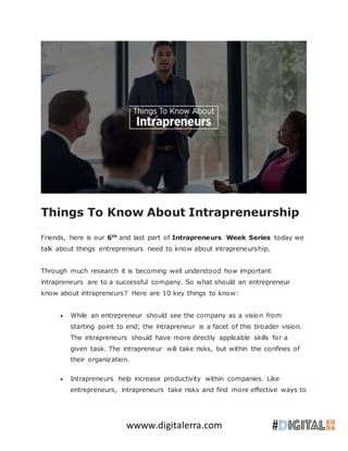 wwww.digitalerra.com
Things To Know About Intrapreneurship
Friends, here is our 6th
and last part of Intrapreneurs Week Series today we
talk about things entrepreneurs need to know about intrapreneurship.
Through much research it is becoming well understood how important
intrapreneurs are to a successful company. So what should an entrepreneur
know about intrapreneurs? Here are 10 key things to know:
 While an entrepreneur should see the company as a vision from
starting point to end; the intrapreneur is a facet of this broader vision.
The intrapreneurs should have more directly applicable skills for a
given task. The intrapreneur will take risks, but within the confines of
their organization.
 Intrapreneurs help increase productivity within companies. Like
entrepreneurs, intrapreneurs take risks and find more effective ways to
 