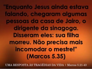 "Enquanto Jesus ainda estava
falando, chegaram algumas
pessoas da casa de Jairo, o
dirigente da sinagoga.
Disseram eles: sua filha
morreu. Não precisa mais
incomodar o mestre!"
(Marcos 5.35)
 