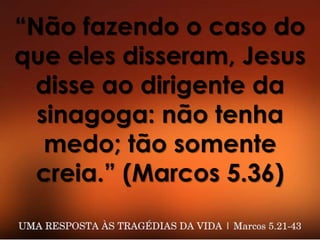 “Não fazendo o caso do
que eles disseram, Jesus
disse ao dirigente da
sinagoga: não tenha
medo; tão somente
creia.” (Marcos 5.36)
 