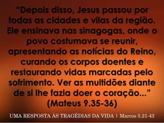 “Depois disso, Jesus passou por
todas as cidades e vilas da região.
Ele ensinava nas sinagogas, onde o
povo costumava se reunir,
apresentando as notícias do Reino,
curando os corpos doentes e
restaurando vidas marcadas pelo
sofrimento. Ver as multidões diante
de si lhe fazia doer o coração...”
(Mateus 9.35-36)
 