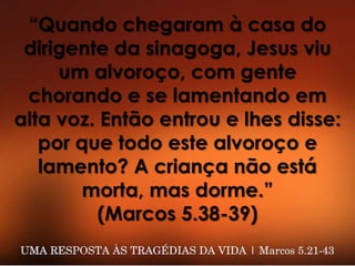 “Quando chegaram à casa do
dirigente da sinagoga, Jesus viu
um alvoroço, com gente
chorando e se lamentando em
alta voz. Então entrou e lhes disse:
por que todo este alvoroço e
lamento? A criança não está
morta, mas dorme.”
(Marcos 5.38-39)
 