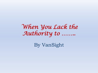 When You Lack the
Authority to ……..

   By VanSight
 