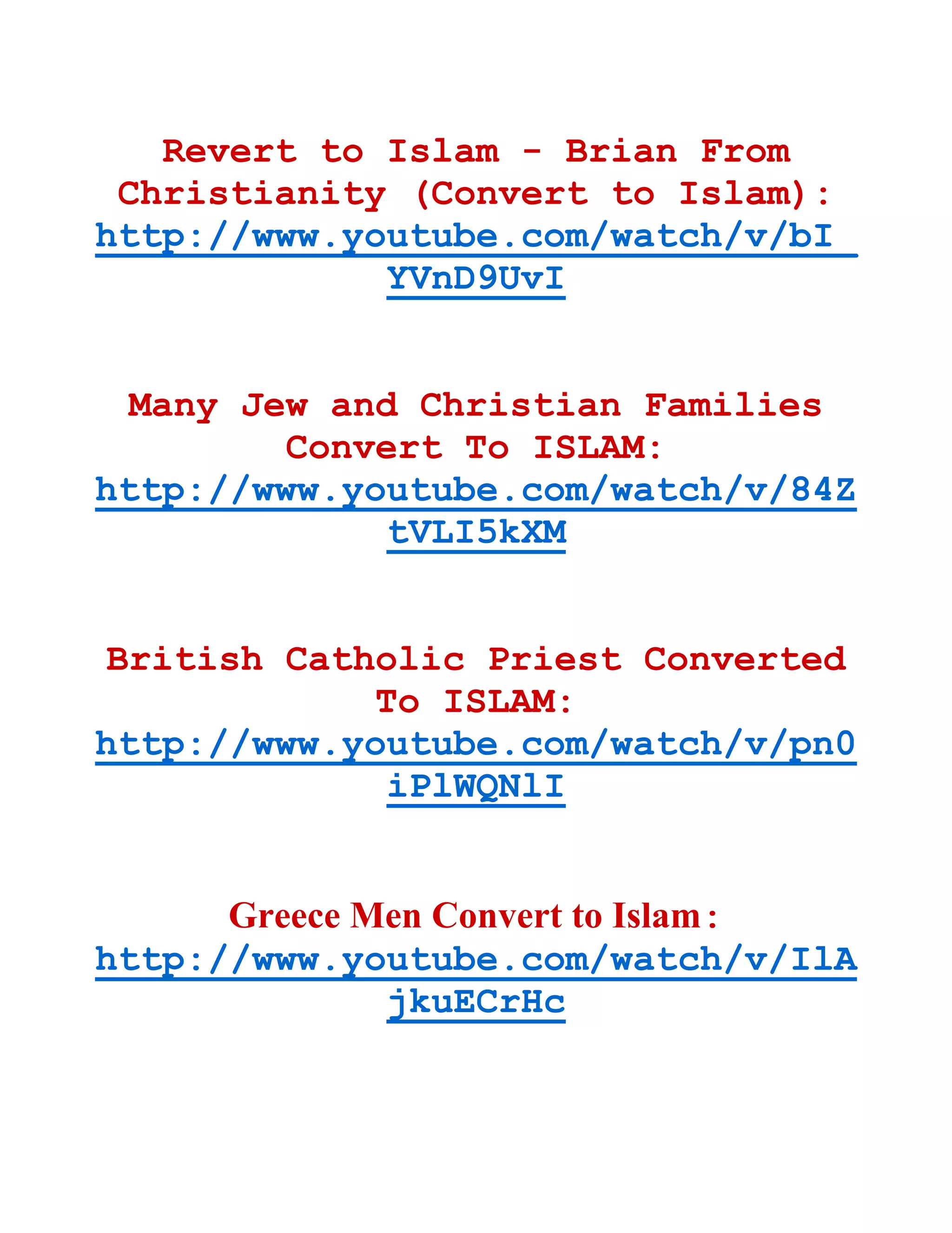 Revert to Islam - Brian From
Christianity (Convert to Islam):
http://www.youtube.com/watch/v/bI_
YVnD9UvI
Many Jew and Christian Families
Convert To ISLAM:
http://www.youtube.com/watch/v/84Z
tVLI5kXM
British Catholic Priest Converted
To ISLAM:
http://www.youtube.com/watch/v/pn0
iPlWQNlI
Greece Men Convert to Islam:
http://www.youtube.com/watch/v/IlA
jkuECrHc
 