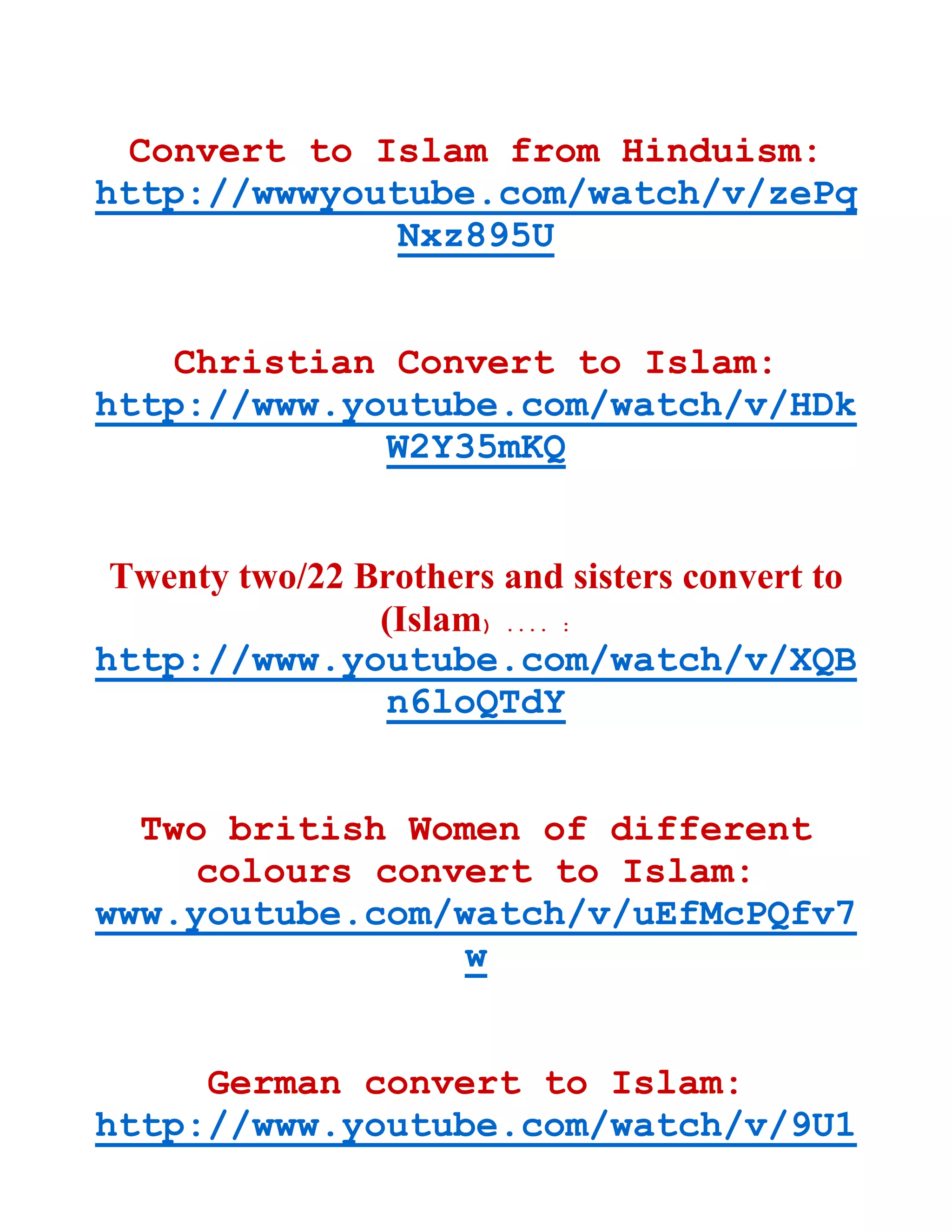 Convert to Islam from Hinduism:
http://wwwyoutube.com/watch/v/zePq
Nxz895U
Christian Convert to Islam:
http://www.youtube.com/watch/v/HDk
W2Y35mKQ
Twenty two/22 Brothers and sisters convert to
(Islam) .... :
http://www.youtube.com/watch/v/XQB
n6loQTdY
Two british Women of different
colours convert to Islam:
www.youtube.com/watch/v/uEfMcPQfv7
w
German convert to Islam:
http://www.youtube.com/watch/v/9U1
 