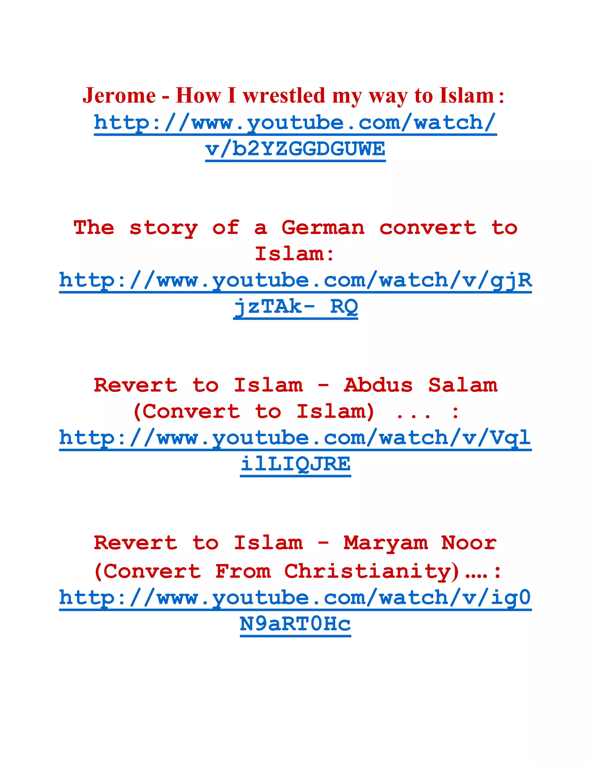 Jerome - How I wrestled my way to Islam:
http://www.youtube.com/watch/
v/b2YZGGDGUWE
The story of a German convert to
Islam:
http://www.youtube.com/watch/v/gjR
jzTAk- RQ
Revert to Islam - Abdus Salam
(Convert to Islam) ... :
http://www.youtube.com/watch/v/Vql
ilLIQJRE
Revert to Islam - Maryam Noor
(Convert From Christianity) .... :
http://www.youtube.com/watch/v/ig0
N9aRT0Hc
 
