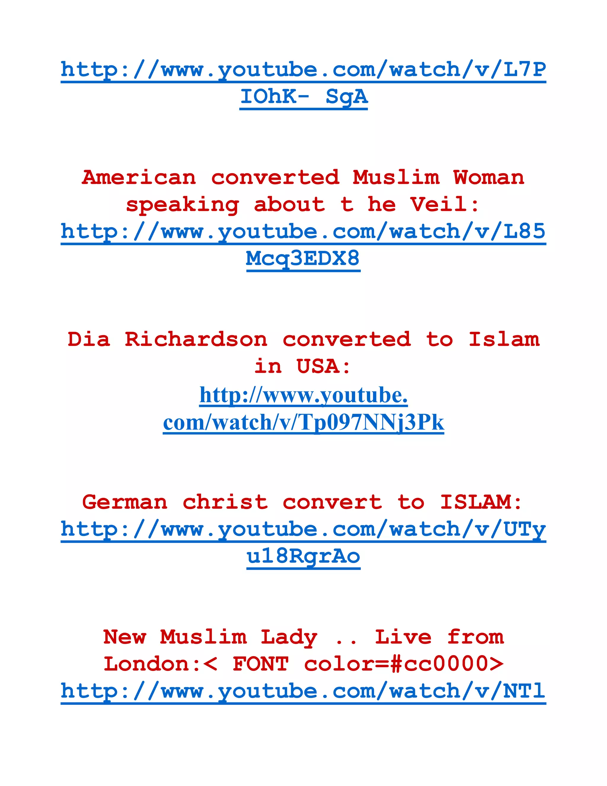 http://www.youtube.com/watch/v/L7P
IOhK- SgA
American converted Muslim Woman
speaking about t he Veil:
http://www.youtube.com/watch/v/L85
Mcq3EDX8
Dia Richardson converted to Islam
in USA:
http://www.youtube.
com/watch/v/Tp097NNj3Pk
German christ convert to ISLAM:
http://www.youtube.com/watch/v/UTy
u18RgrAo
New Muslim Lady .. Live from
London:< FONT color=#cc0000>
http://www.youtube.com/watch/v/NTl
 