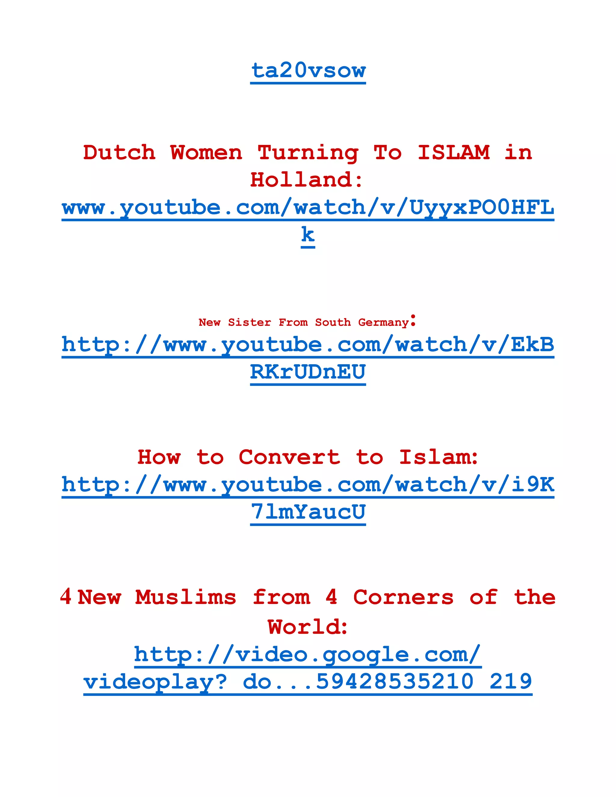 ta20vsow
Dutch Women Turning To ISLAM in
Holland:
www.youtube.com/watch/v/UyyxPO0HFL
k
New Sister From South Germany:
http://www.youtube.com/watch/v/EkB
RKrUDnEU
How to Convert to Islam:
http://www.youtube.com/watch/v/i9K
7lmYaucU
4 New Muslims from 4 Corners of the
World:
http://video.google.com/
videoplay? do...59428535210 219
 