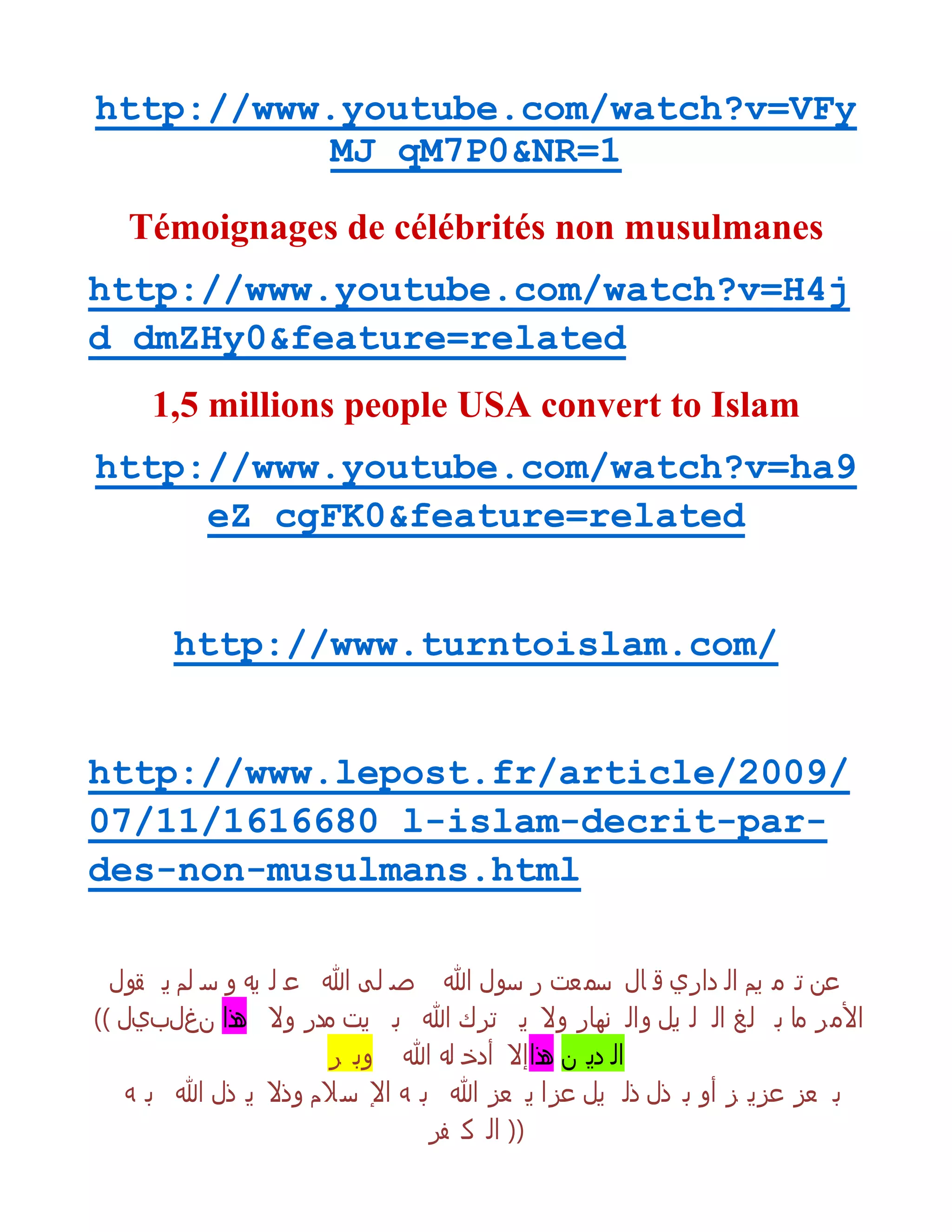 http://www.youtube.com/watch?v=VFy
MJ_qM7P0&NR=1
Témoignages de célébrités non musulmanes
http://www.youtube.com/watch?v=H4j
d_dmZHy0&feature=related
1,5 millions people USA convert to Islam
http://www.youtube.com/watch?v=ha9
eZ_cgFK0&feature=related
http://www.turntoislam.com/
http://www.lepost.fr/article/2009/
07/11/1616680_l-islam-decrit-par-
des-non-musulmans.html
‫قول‬ ‫ي‬ ‫لم‬ ‫س‬ ‫و‬ ‫يى‬ ‫ل‬ ‫ع‬ ‫هللا‬ ‫لى‬ ‫ص‬ ‫هللا‬ ‫سول‬ ‫ر‬ ‫عت‬ ‫سم‬ ‫ال‬ ‫ق‬ ‫داري‬ ‫ال‬ ‫يم‬ ‫م‬ ‫ت‬ ‫عن‬
(( ‫نغلبيل‬ ‫هذا‬ ‫وال‬ ‫مدر‬ ‫يت‬ ‫ب‬ ‫هللا‬ ‫ترك‬ ‫ي‬ ‫وال‬ ‫نوار‬ ‫وال‬ ‫يل‬ ‫ل‬ ‫ال‬ ‫لغ‬ ‫ب‬ ‫ما‬ ‫ر‬‫األم‬
‫ر‬ ‫وب‬ ‫هللا‬ ‫لى‬ ‫أدخ‬ ‫هذاإال‬ ‫ن‬ ‫دي‬ ‫ال‬
‫ى‬ ‫ب‬ ‫هللا‬ ‫ذل‬ ‫ي‬ ‫وذال‬ ‫الم‬‫س‬ ‫اإل‬ ‫ى‬ ‫ب‬ ‫هللا‬ ‫عز‬ ‫ي‬ ‫عزا‬ ‫يل‬ ‫ذل‬ ‫ذل‬ ‫ب‬ ‫أو‬ ‫ز‬ ‫عزي‬ ‫عز‬ ‫ب‬
‫فر‬ ‫ك‬ ‫ال‬ ))
 