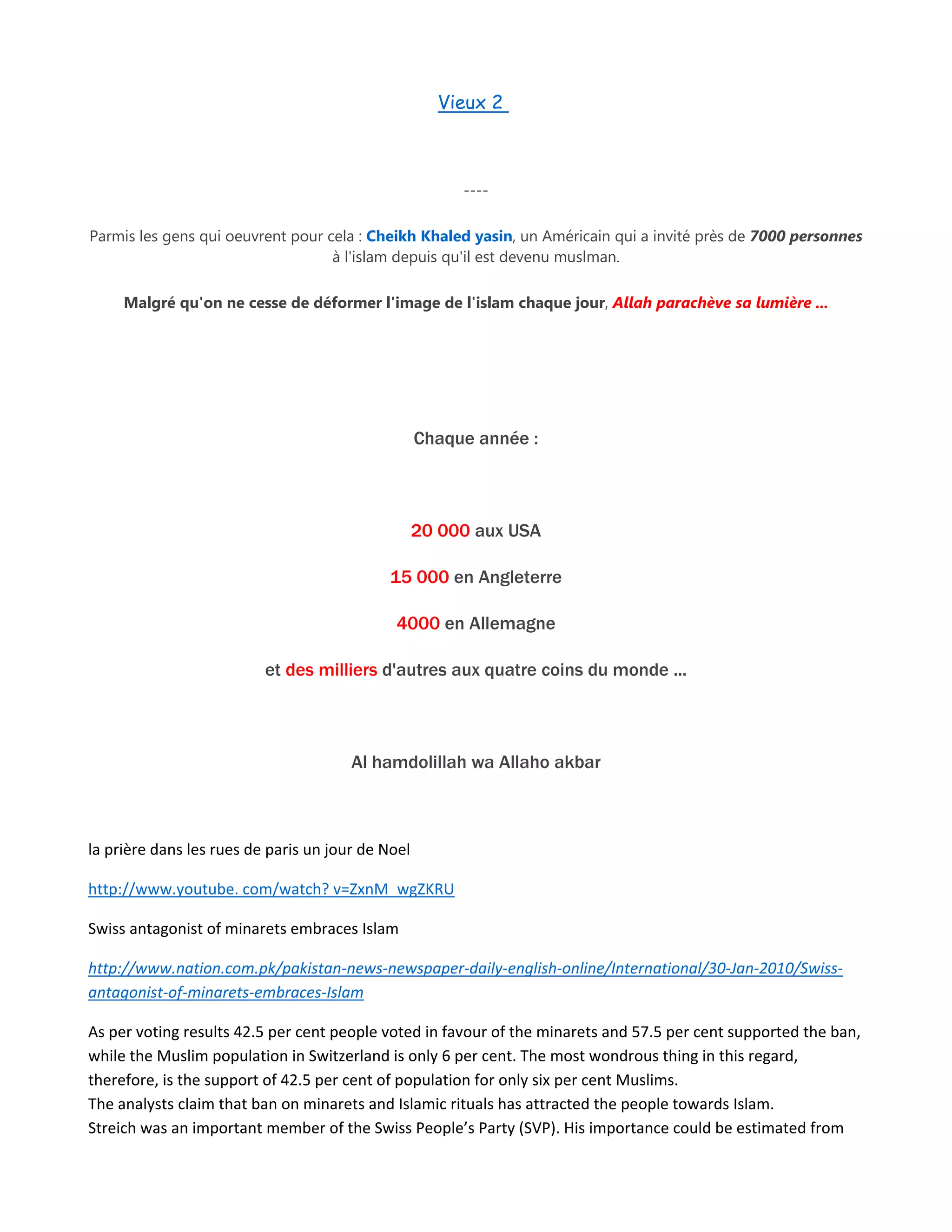 Vieux 2
----
Parmis les gens qui oeuvrent pour cela : Cheikh Khaled yasin, un Américain qui a invité près de 7000 personnes
à l'islam depuis qu'il est devenu muslman.
Malgré qu'on ne cesse de déformer l'image de l'islam chaque jour, Allah parachève sa lumière ...
Chaque année :
20 000 aux USA
15 000 en Angleterre
4000 en Allemagne
et des milliers d'autres aux quatre coins du monde ...
Al hamdolillah wa Allaho akbar
la prière dans les rues de paris un jour de Noel
http://www.youtube. com/watch? v=ZxnM_wgZKRU
Swiss antagonist of minarets embraces Islam
http://www.nation.com.pk/pakistan-news-newspaper-daily-english-online/International/30-Jan-2010/Swiss-
antagonist-of-minarets-embraces-Islam
As per voting results 42.5 per cent people voted in favour of the minarets and 57.5 per cent supported the ban,
while the Muslim population in Switzerland is only 6 per cent. The most wondrous thing in this regard,
therefore, is the support of 42.5 per cent of population for only six per cent Muslims.
The analysts claim that ban on minarets and Islamic rituals has attracted the people towards Islam.
Streich was an important member of the Swiss People’s Party (SVP). His importance could be estimated from
 