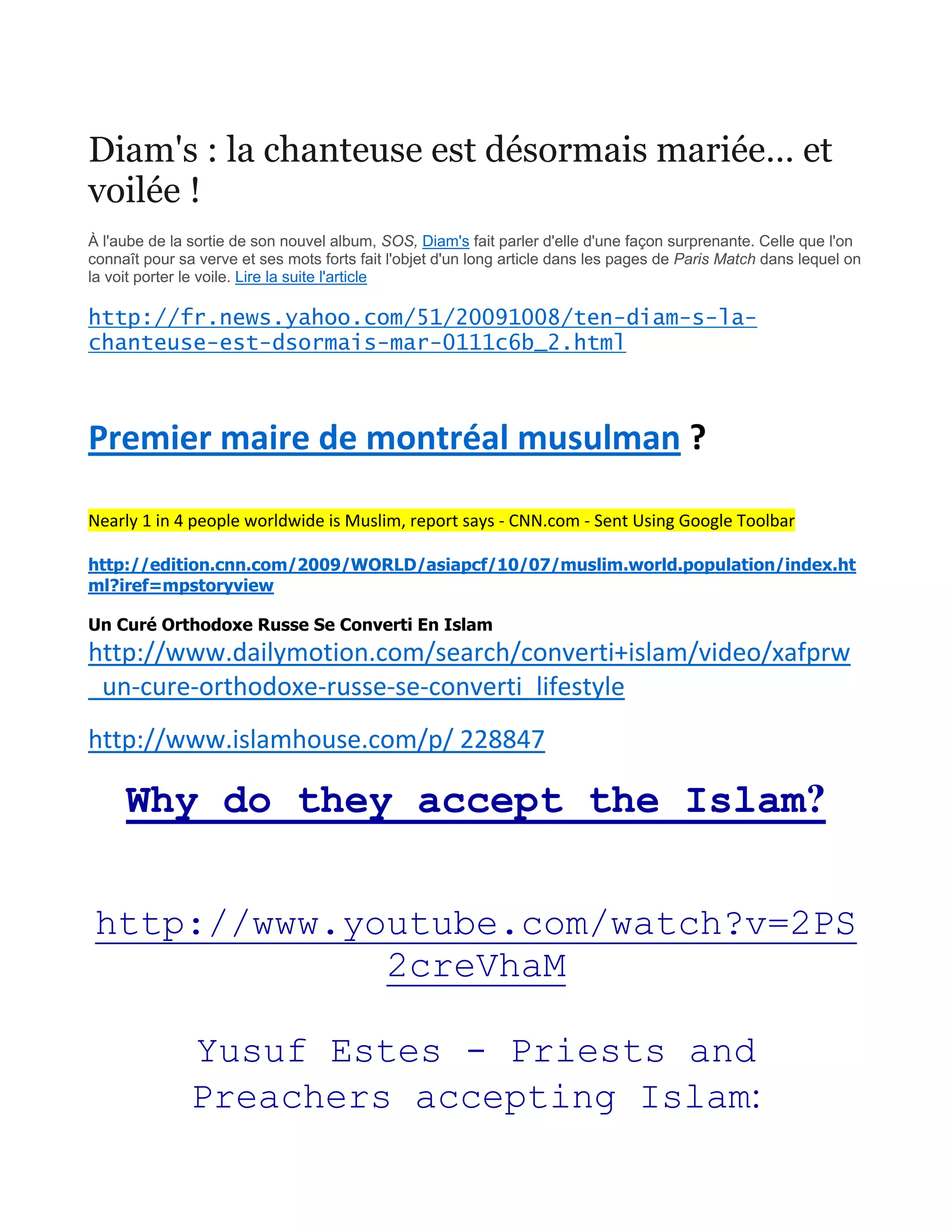 Diam's : la chanteuse est désormais mariée… et
voilée !
À l'aube de la sortie de son nouvel album, SOS, Diam's fait parler d'elle d'une façon surprenante. Celle que l'on
connaît pour sa verve et ses mots forts fait l'objet d'un long article dans les pages de Paris Match dans lequel on
la voit porter le voile. Lire la suite l'article
http://fr.news.yahoo.com/51/20091008/ten-diam-s-la-
chanteuse-est-dsormais-mar-0111c6b_2.html
Premier maire de montréal musulman ?
Nearly 1 in 4 people worldwide is Muslim, report says - CNN.com - Sent Using Google Toolbar
http://edition.cnn.com/2009/WORLD/asiapcf/10/07/muslim.world.population/index.ht
ml?iref=mpstoryview
Un Curé Orthodoxe Russe Se Converti En Islam
http://www.dailymotion.com/search/converti+islam/video/xafprw
_un-cure-orthodoxe-russe-se-converti_lifestyle
http://www.islamhouse.com/p/ 228847
Why do they accept the Islam?
http://www.youtube.com/watch?v=2PS
2creVhaM
Yusuf Estes - Priests and
Preachers accepting Islam:
 