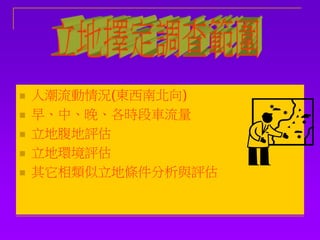  人潮流動情況(東西南北向)
 早、中、晚、各時段車流量
 立地腹地評估
 立地環境評估
 其它相類似立地條件分析與評估
 