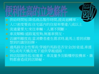  供給時間短:降低商品製作時間,提高迴轉率。
 人口密度要高:住宅區內的住屋率要達八成以上
 流通量要大:來往車輛、人潮不間斷。
 車流順暢:道路寬度夠,無塞車情況。
 店舖明顯度高:當消費者產生需求時,能馬上看到或聯
想到的識別招牌。
 過馬路安全性要高:穿越的馬路是否安全(如省道,車速
快),或有天橋及地下道供穿越道路。
 到店阻隔性低:如塞車、車流量多及騎樓停放機車、雜
物都會造成到店障礙。
 