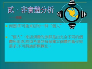 商圈:即可能來店的一群“個人”
 “個人”:來店消費的族群是由完全不同的個
體所組成,故須考量到每個獨立個體的感受與
需求,不可將族群模糊化。
一、商圈
 