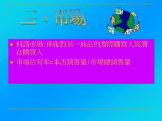  何謂市場:係指對某一商品的實際購買人與潛
在購買人
 市場佔有率=本店銷售量/市場總銷售量
 