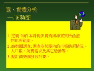 一.商勢圈
1.定義:物件本身提供實質與非實質所函蓋
的地理範圍。
2.商勢圈調查:調查商勢圈內的市場供須情況、
人口數、消費需求及其它活動等。
3.擬訂商勢圈發展計劃。
壹、實體分析
 